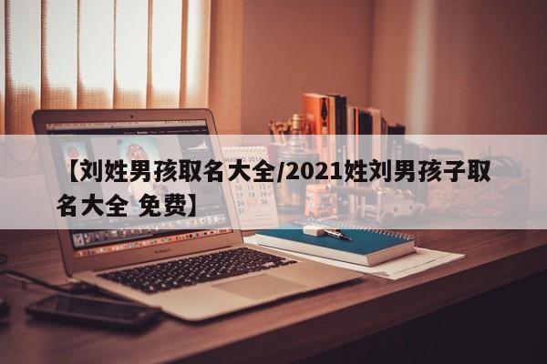【刘姓男孩取名大全/2021姓刘男孩子取名大全 免费】
