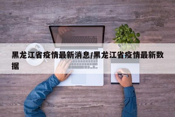 黑龙江省疫情最新消息/黑龙江省疫情最新数据