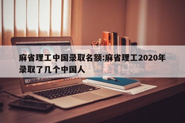 麻省理工中国录取名额:麻省理工2020年录取了几个中国人