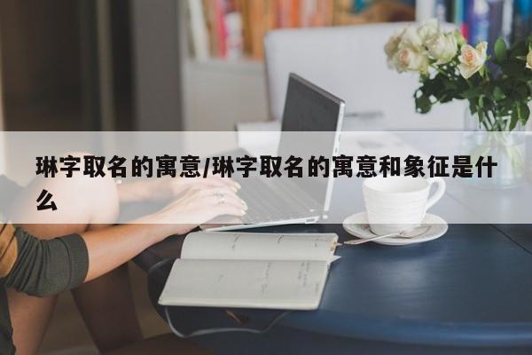 琳字取名的寓意/琳字取名的寓意和象征是什么