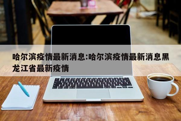 哈尔滨疫情最新消息:哈尔滨疫情最新消息黑龙江省最新疫情