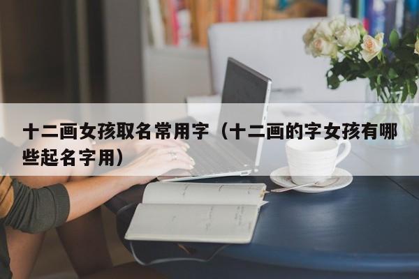 十二画女孩取名常用字（十二画的字女孩有哪些起名字用）