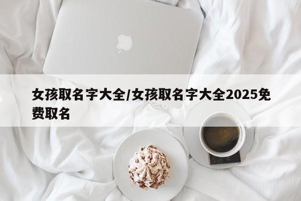 女孩取名字大全/女孩取名字大全2025免费取名