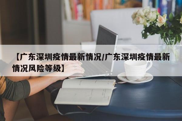 【广东深圳疫情最新情况/广东深圳疫情最新情况风险等级】