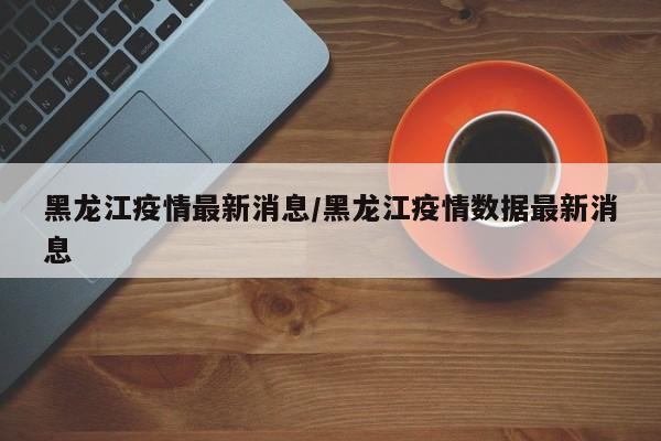 黑龙江疫情最新消息/黑龙江疫情数据最新消息