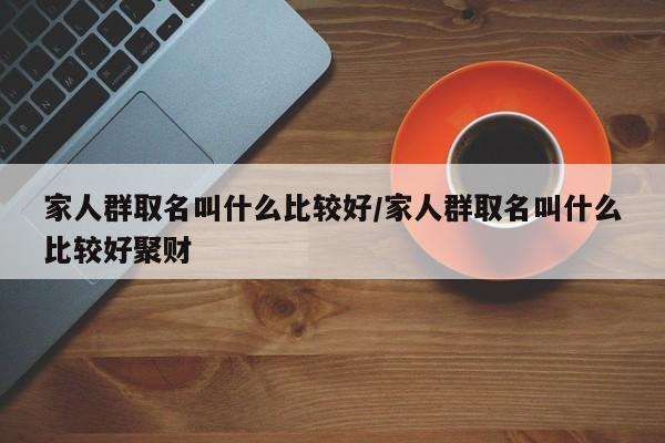 家人群取名叫什么比较好/家人群取名叫什么比较好聚财