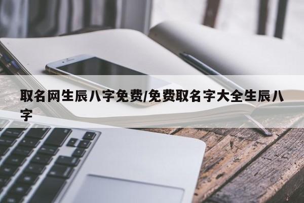 取名网生辰八字免费/免费取名字大全生辰八字